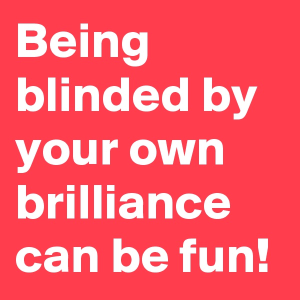 Being blinded by your own brilliance can be fun!