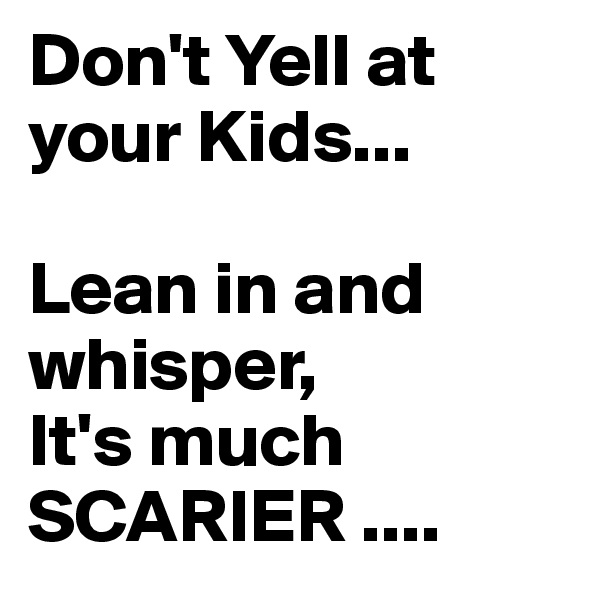 Don't Yell at your Kids...

Lean in and   whisper,
It's much 
SCARIER ....