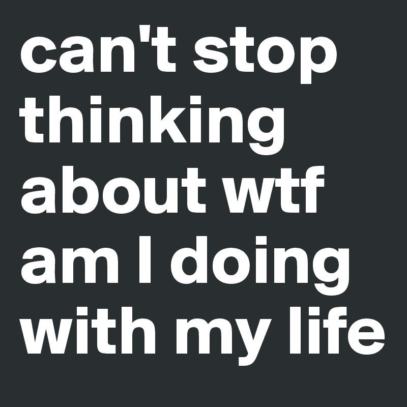 can't stop thinking about wtf am I doing with my life