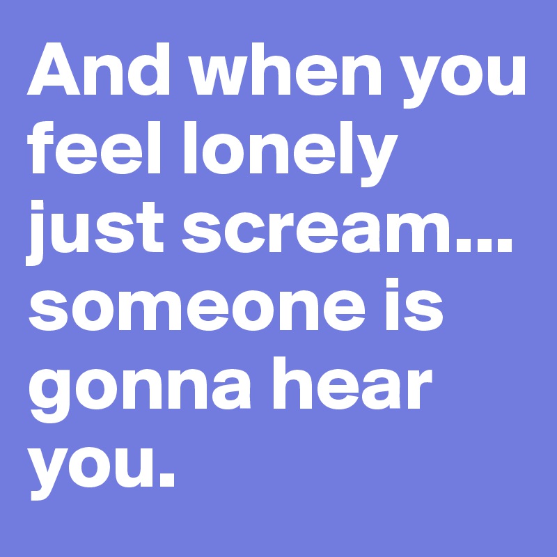 And when you feel lonely just scream... someone is gonna hear you.
