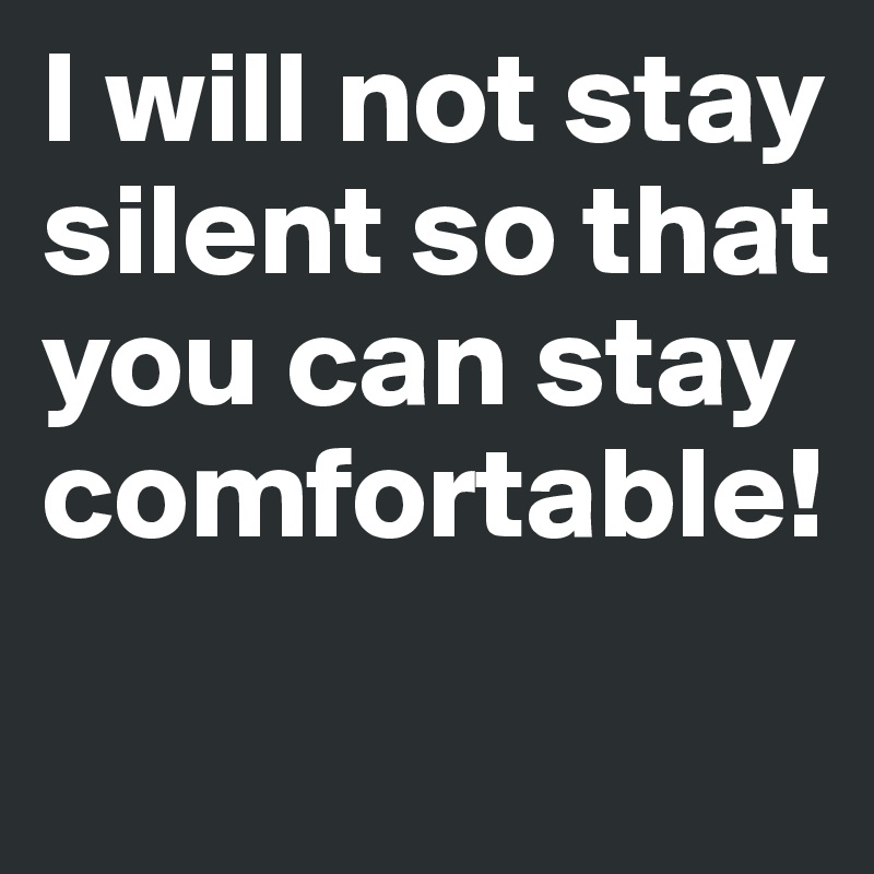 I will not stay silent so that you can stay comfortable!
