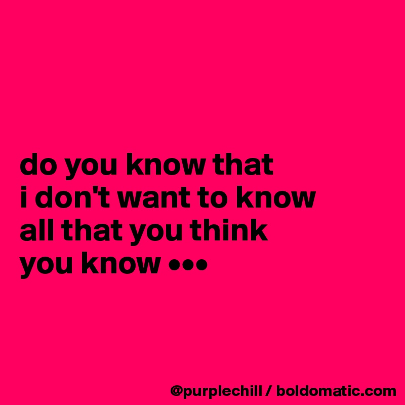 



do you know that 
i don't want to know 
all that you think 
you know •••



