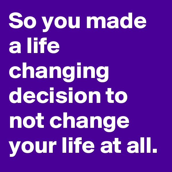 So you made a life changing decision to not change your life at all.