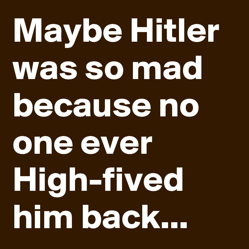 Maybe Hitler was so mad because no one ever High-fived him back...