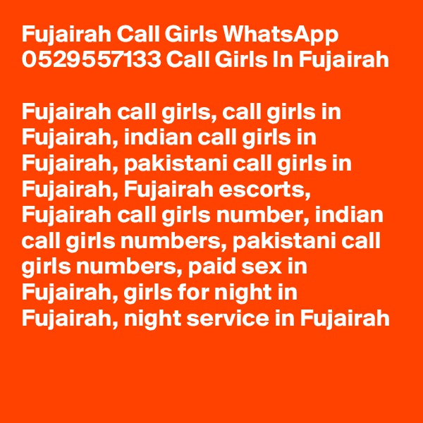 Fujairah Call Girls WhatsApp 0529557133 Call Girls In Fujairah

Fujairah call girls, call girls in Fujairah, indian call girls in Fujairah, pakistani call girls in Fujairah, Fujairah escorts, Fujairah call girls number, indian call girls numbers, pakistani call girls numbers, paid sex in Fujairah, girls for night in Fujairah, night service in Fujairah

