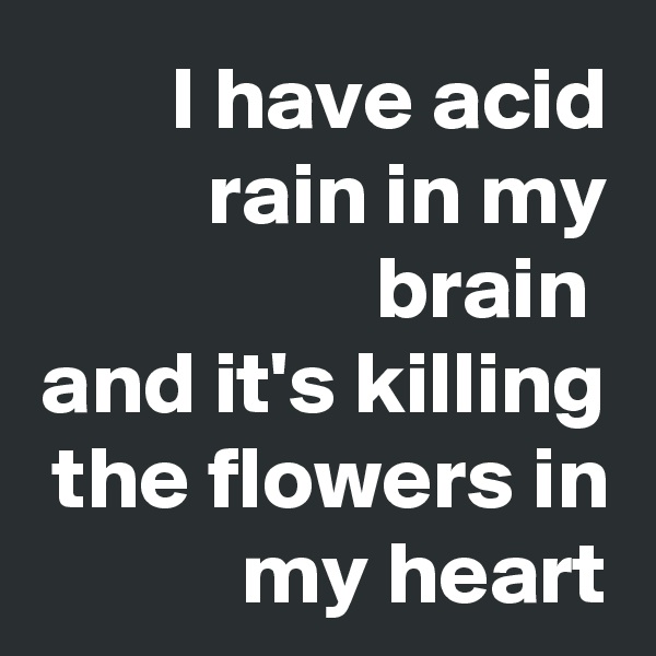 I have acid rain in my brain 
and it's killing the flowers in my heart