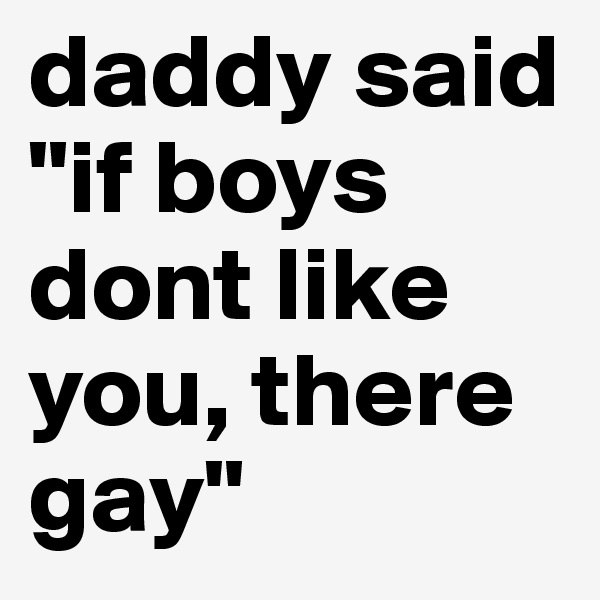 daddy said "if boys dont like you, there gay" 