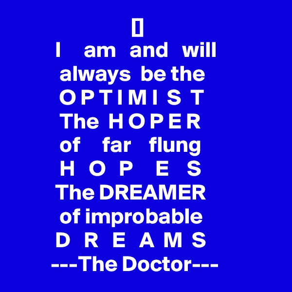                           []
         I     am   and   will
          always  be the                          O P T I M I  S  T 
          The  H O P E R               
          of     far    flung                          H   O   P     E    S
         The DREAMER              
          of improbable
         D   R   E   A  M  S
        ---The Doctor---