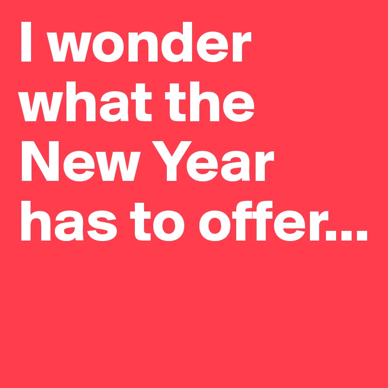 I wonder what the New Year
has to offer...

