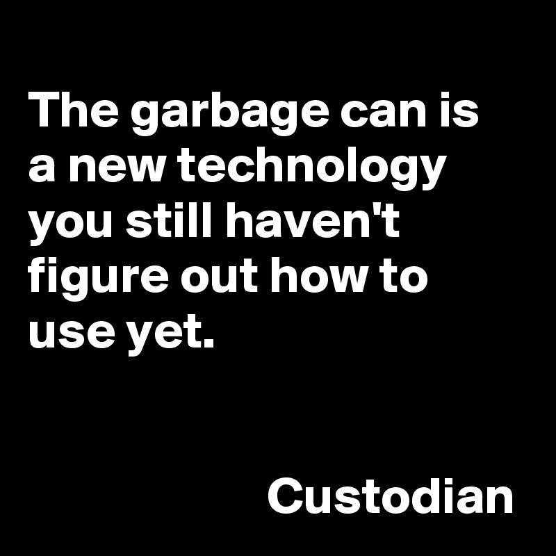 
The garbage can is a new technology you still haven't figure out how to use yet. 


                       Custodian