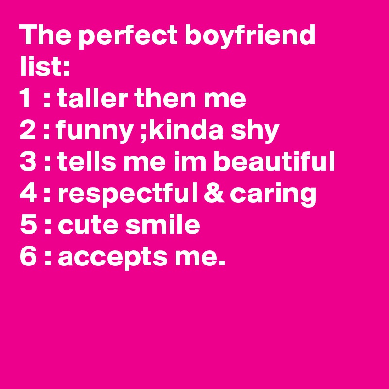 The perfect boyfriend list: 
1  : taller then me
2 : funny ;kinda shy
3 : tells me im beautiful
4 : respectful & caring
5 : cute smile
6 : accepts me.


