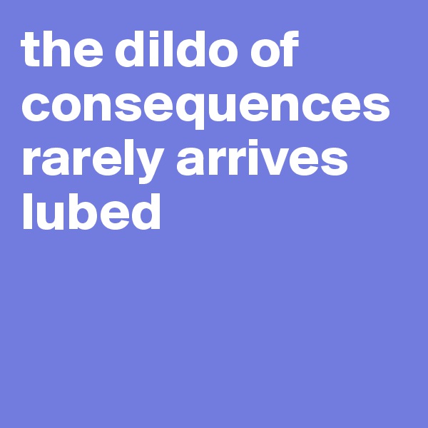 the dildo of consequences rarely arrives lubed


