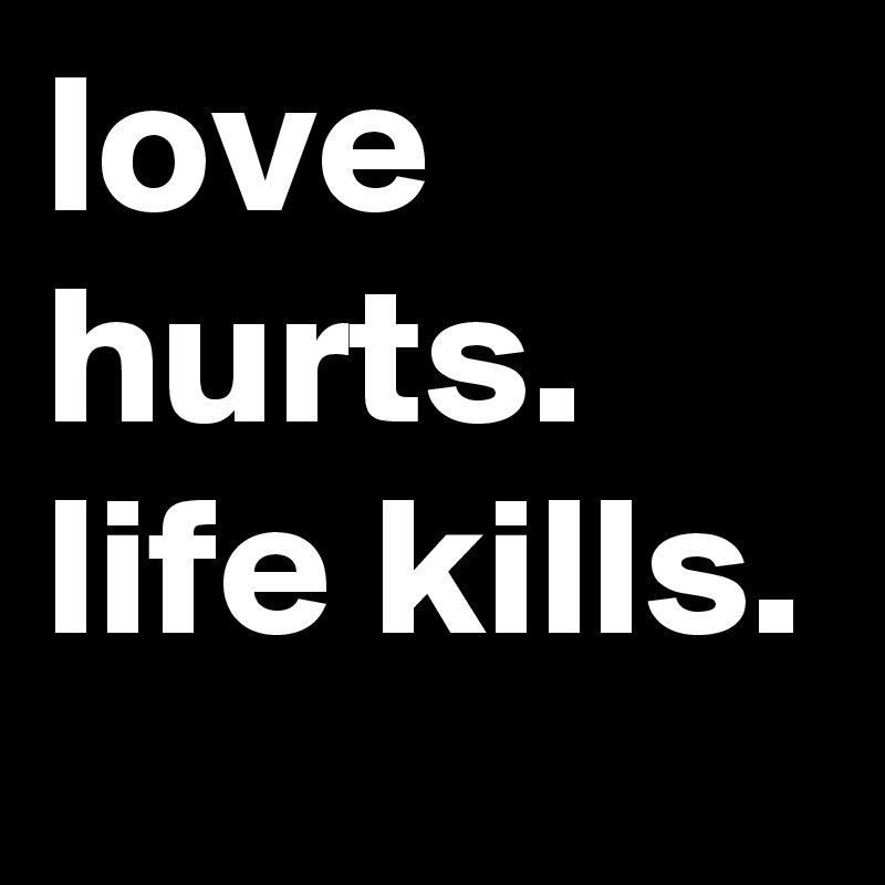 love hurts.
life kills.