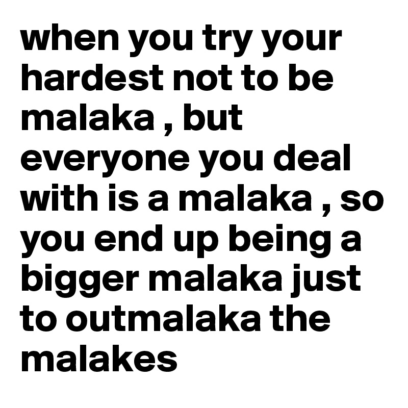 when you try your hardest not to be malaka , but everyone you deal with is a malaka , so you end up being a bigger malaka just to outmalaka the malakes 