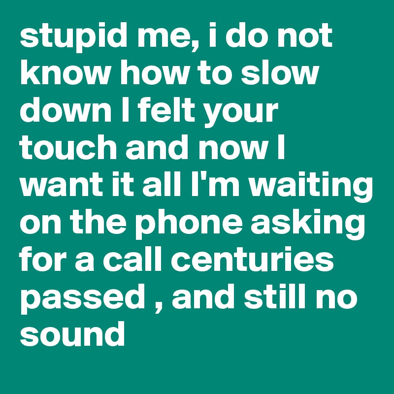 stupid me, i do not know how to slow down I felt your touch and now I want it all I'm waiting on the phone asking for a call centuries passed , and still no sound 