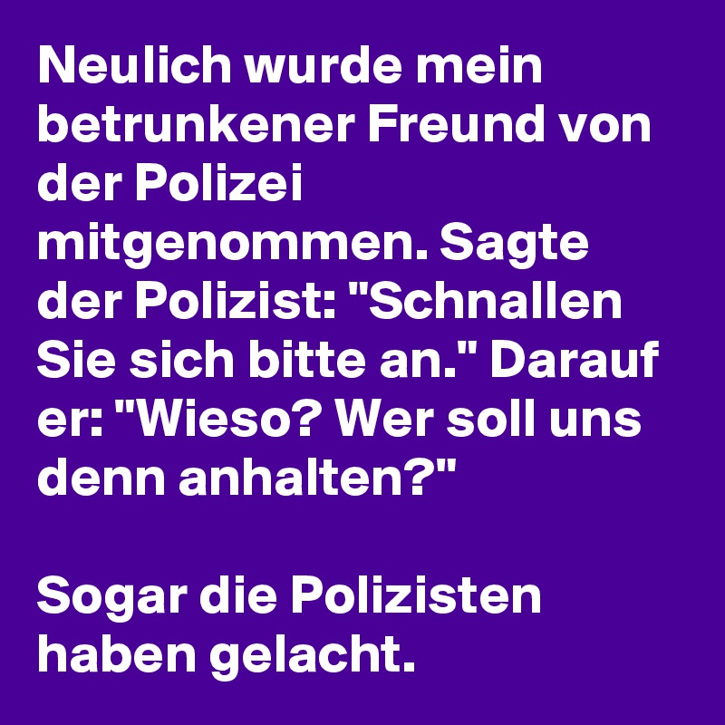 Neulich wurde mein betrunkener Freund von der Polizei mitgenommen. Sagte der Polizist: "Schnallen Sie sich bitte an." Darauf er: "Wieso? Wer soll uns denn anhalten?" 

Sogar die Polizisten haben gelacht. 