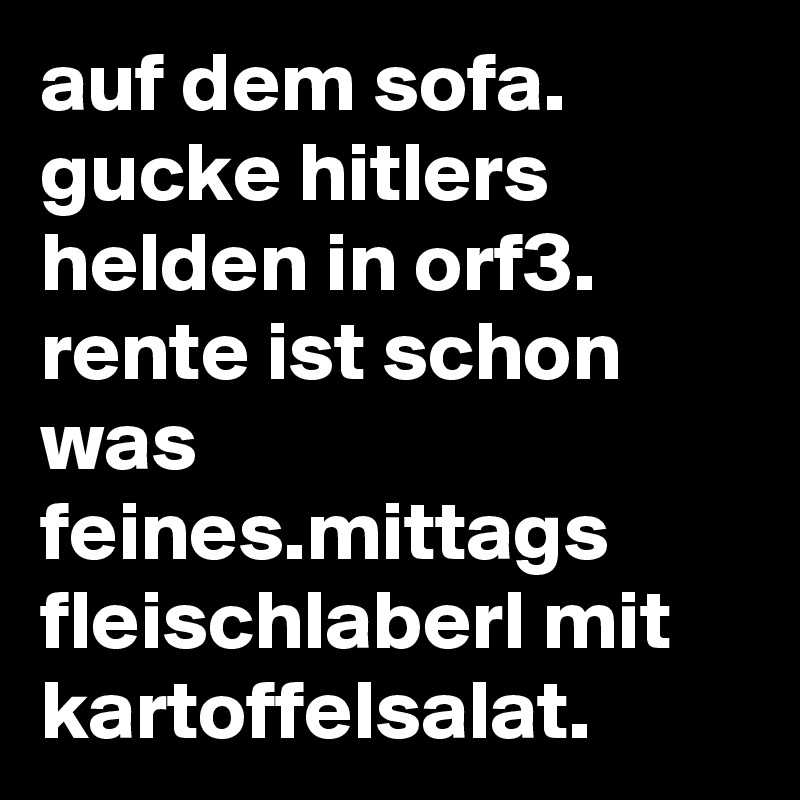 auf dem sofa. gucke hitlers helden in orf3. rente ist schon was feines.mittags fleischlaberl mit kartoffelsalat.