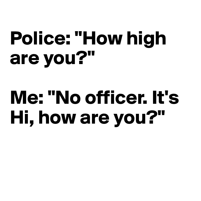 
Police: "How high are you?" 

Me: "No officer. It's Hi, how are you?"


