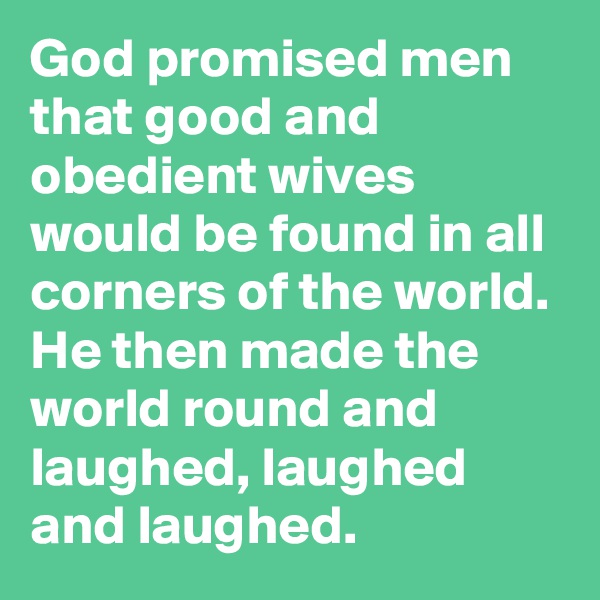 God promised men that good and obedient wives would be found in all corners of the world.
He then made the world round and laughed, laughed and laughed.