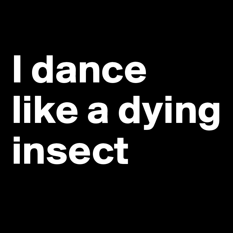 
I dance like a dying insect
