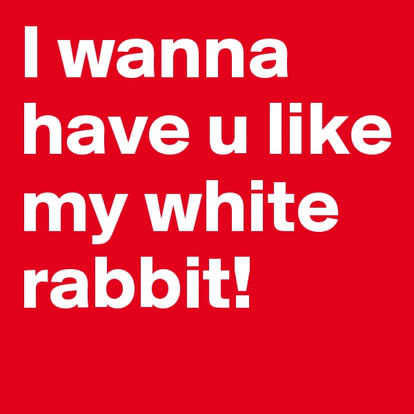 I wanna have u like my white rabbit!