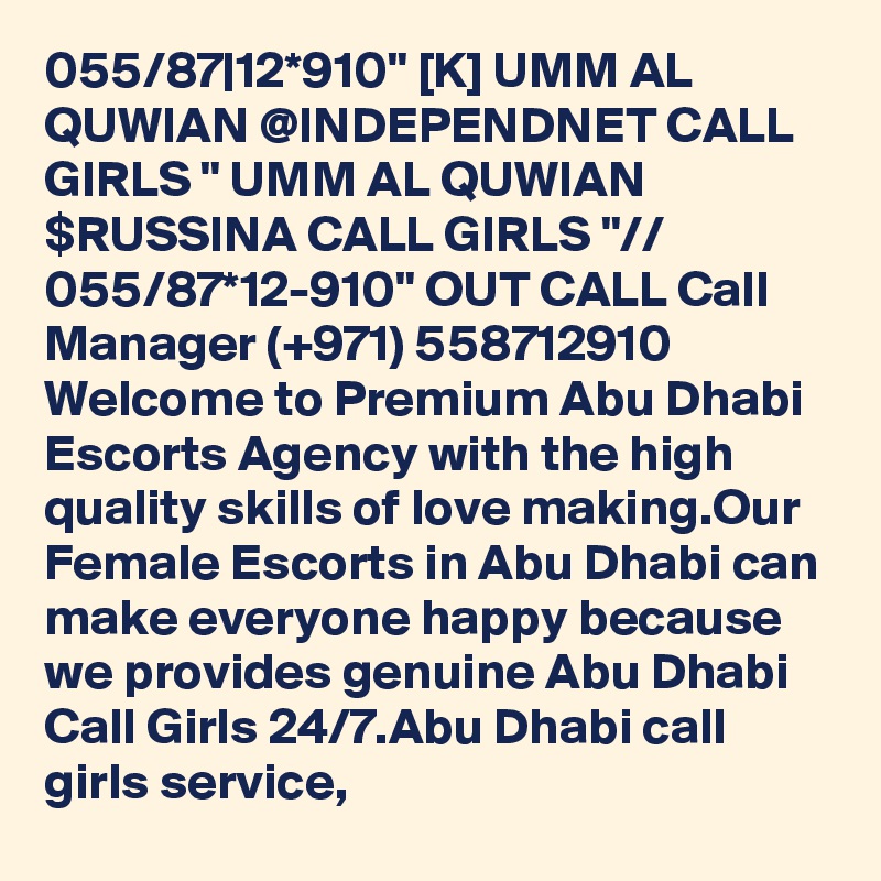 055/87|12*910" [K] UMM AL QUWIAN @INDEPENDNET CALL GIRLS " UMM AL QUWIAN $RUSSINA CALL GIRLS "// 055/87*12-910" OUT CALL Call Manager (+971) 558712910  Welcome to Premium Abu Dhabi Escorts Agency with the high quality skills of love making.Our Female Escorts in Abu Dhabi can make everyone happy because we provides genuine Abu Dhabi Call Girls 24/7.Abu Dhabi call girls service,
