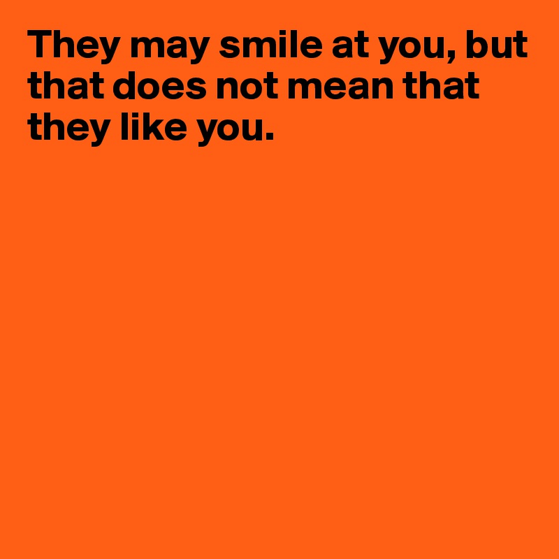 They may smile at you, but that does not mean that they like you.









