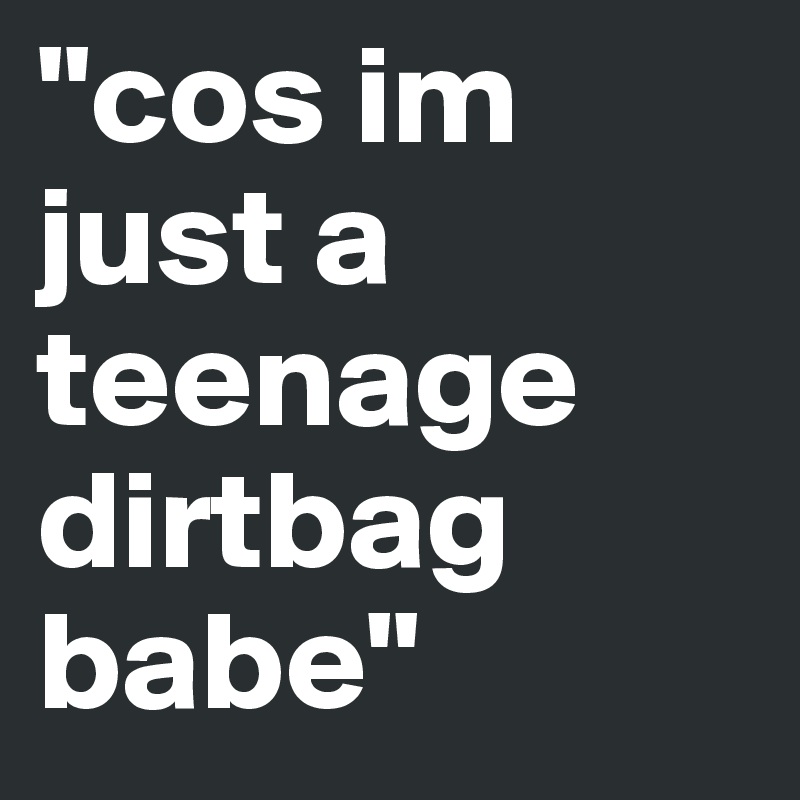 "cos im just a teenage dirtbag babe"