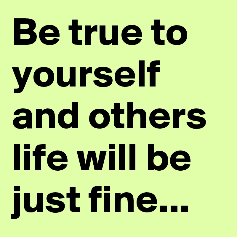 Be true to yourself and others life will be just fine...