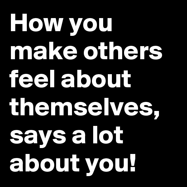 How you make others feel about themselves, says a lot about you! 