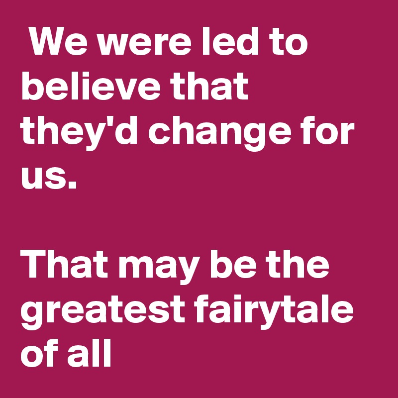  We were led to believe that they'd change for us.

That may be the greatest fairytale of all