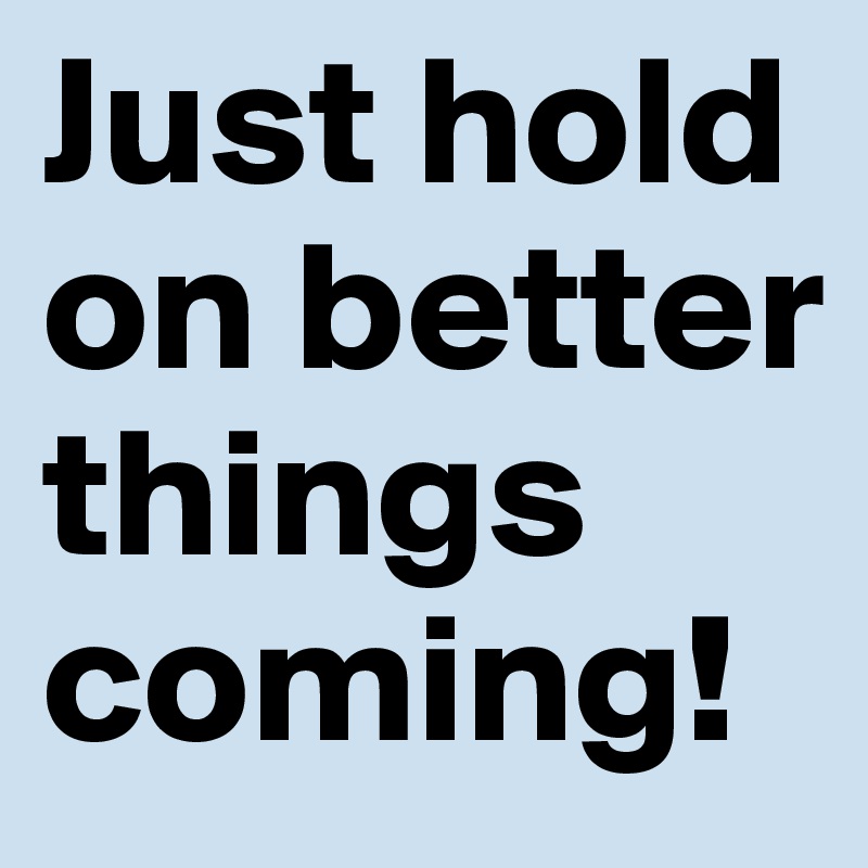 Just hold on better things coming!