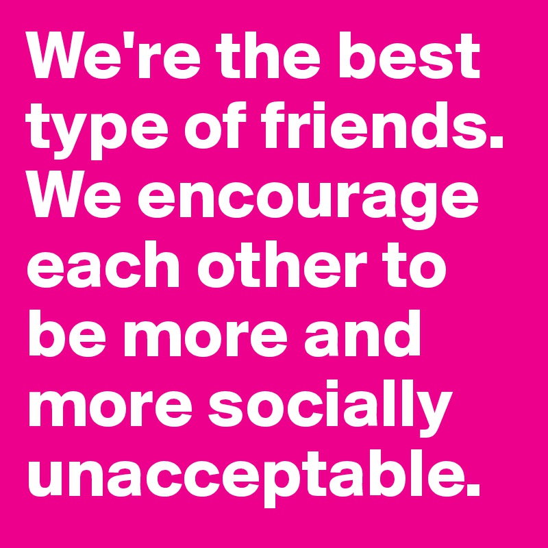 We're the best type of friends. We encourage each other to be more and more socially unacceptable.