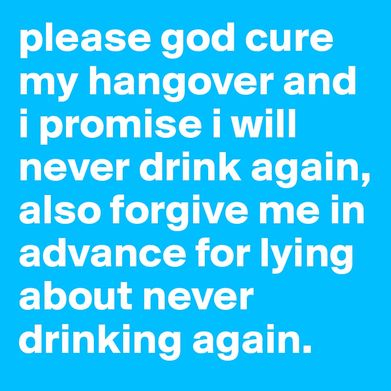 please god cure my hangover and i promise i will never drink again, also forgive me in advance for lying about never drinking again.