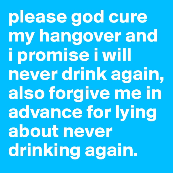 please god cure my hangover and i promise i will never drink again, also forgive me in advance for lying about never drinking again.