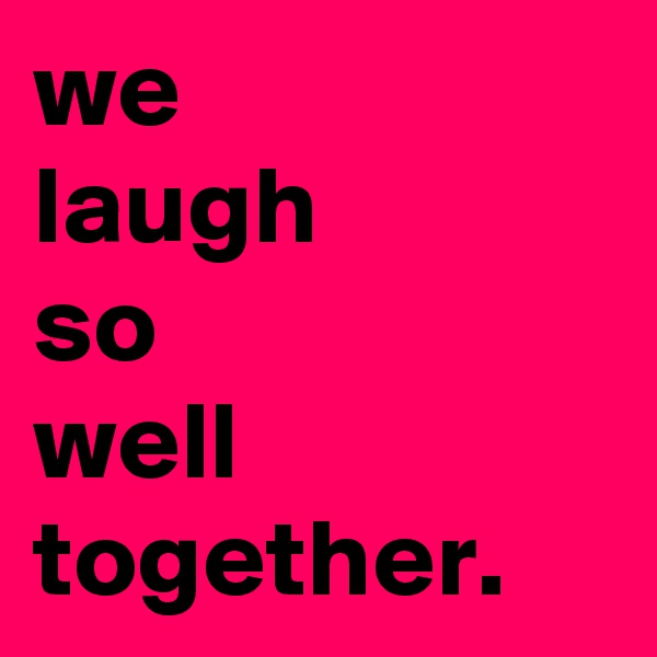 we 
laugh
so
well
together.