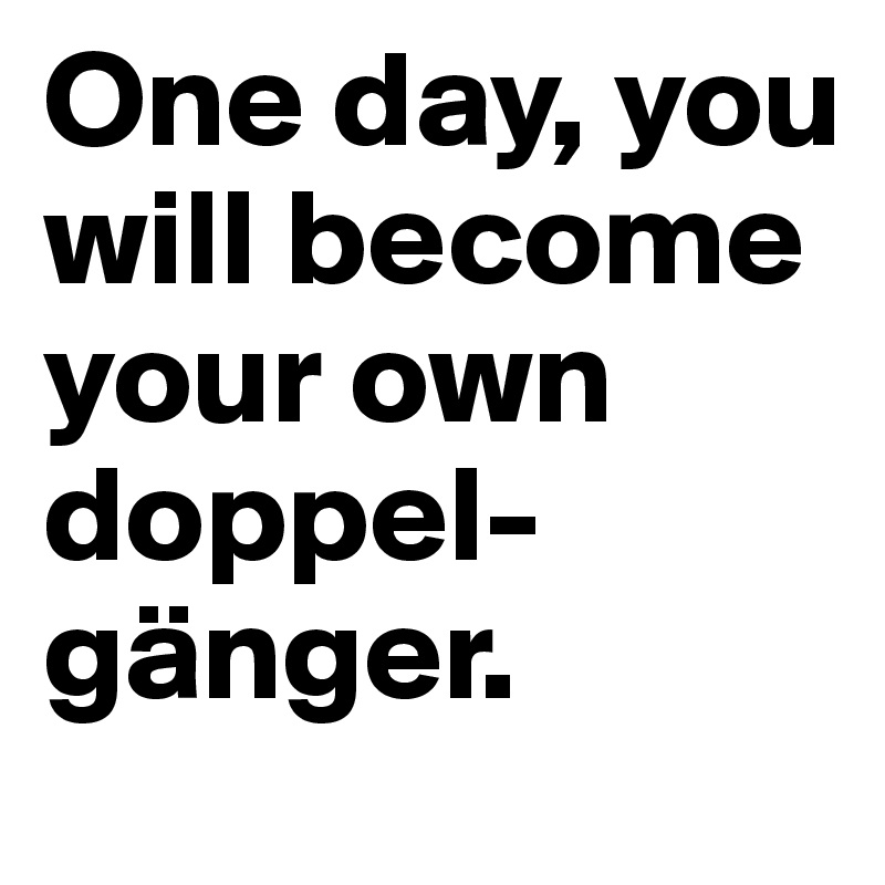 One day, you will become your own doppel-gänger.