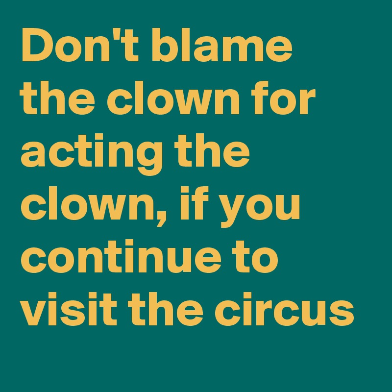 Don't blame the clown for acting the clown, if you continue to visit the circus