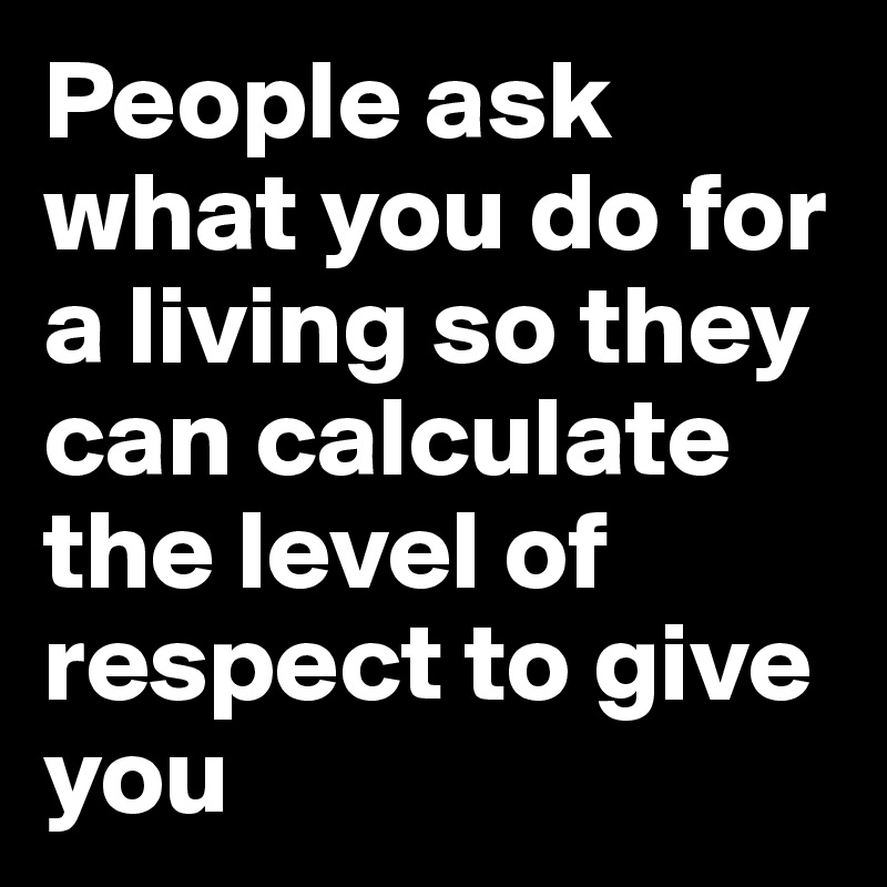 People ask what you do for a living so they can calculate the level of respect to give you