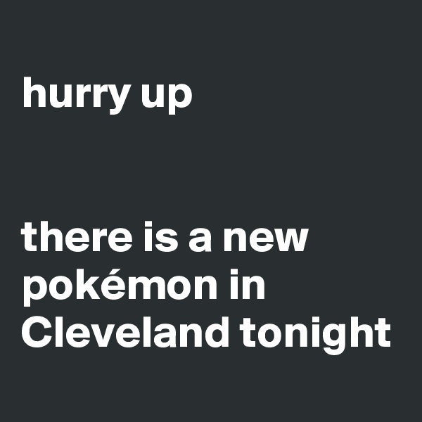 
hurry up


there is a new pokémon in Cleveland tonight