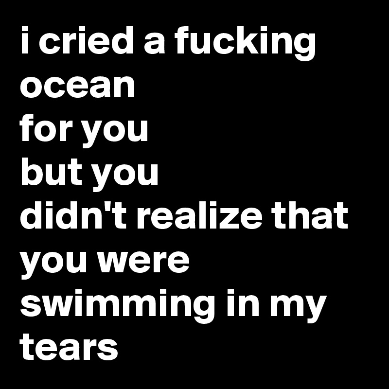 i cried a fucking ocean
for you 
but you
didn't realize that 
you were swimming in my tears