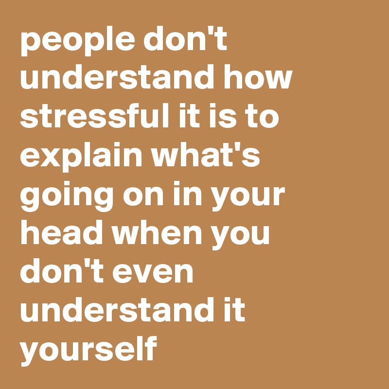 people don't understand how stressful it is to explain what's going on in your head when you don't even understand it yourself