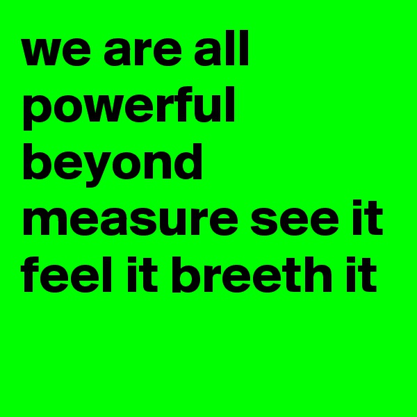 we are all powerful beyond measure see it feel it breeth it
