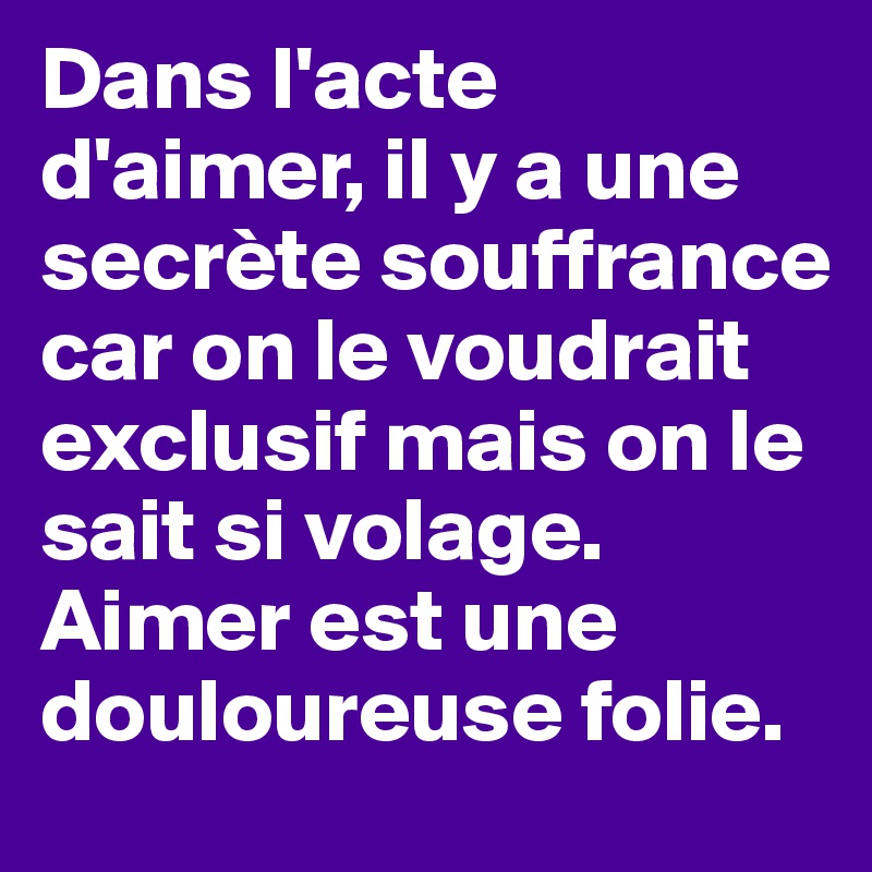 Dans l'acte d'aimer, il y a une secrète souffrance car on le voudrait exclusif mais on le sait si volage. Aimer est une douloureuse folie.