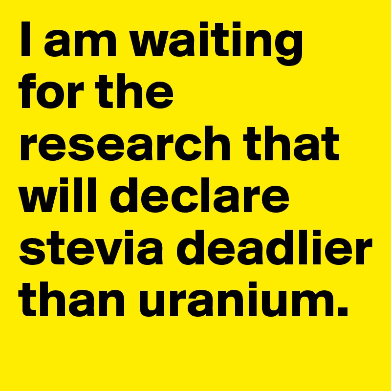 I am waiting for the research that will declare stevia deadlier than uranium.
