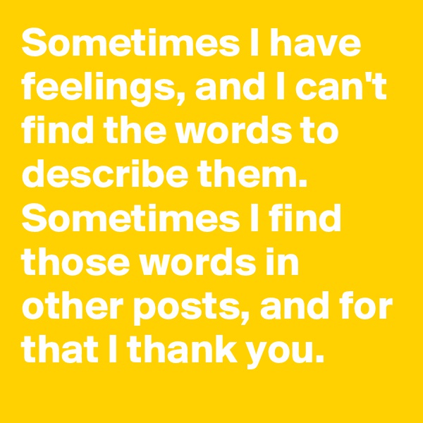 Sometimes I have feelings, and I can't find the words to describe them. 
Sometimes I find those words in other posts, and for that I thank you.  