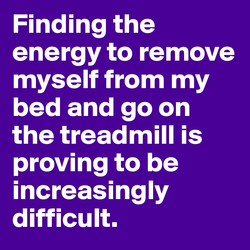 Finding the energy to remove myself from my bed and go on the treadmill is proving to be increasingly difficult.