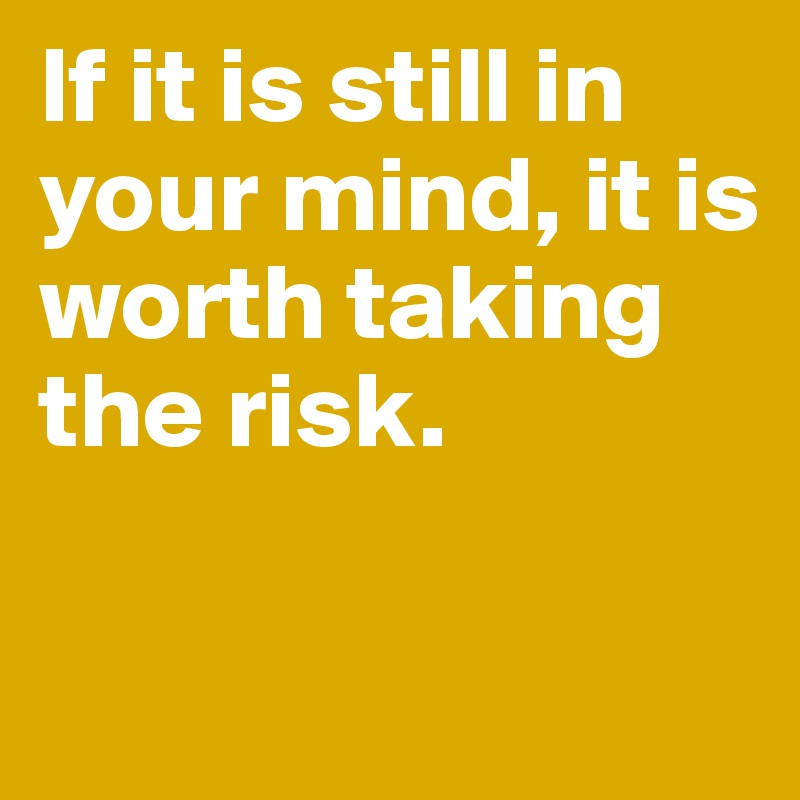 If it is still in your mind, it is worth taking the risk.

