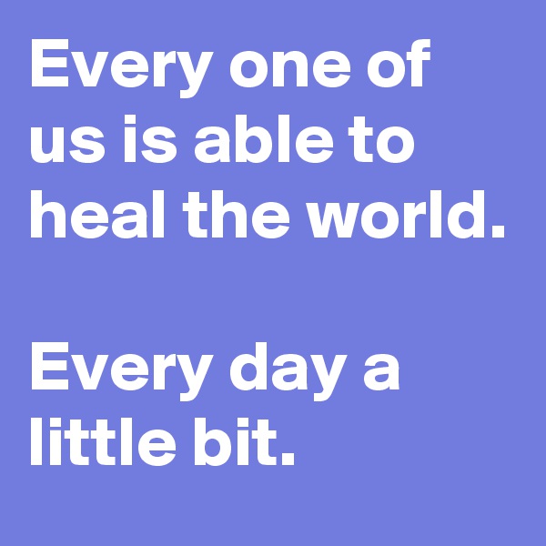Every one of us is able to heal the world.

Every day a little bit.