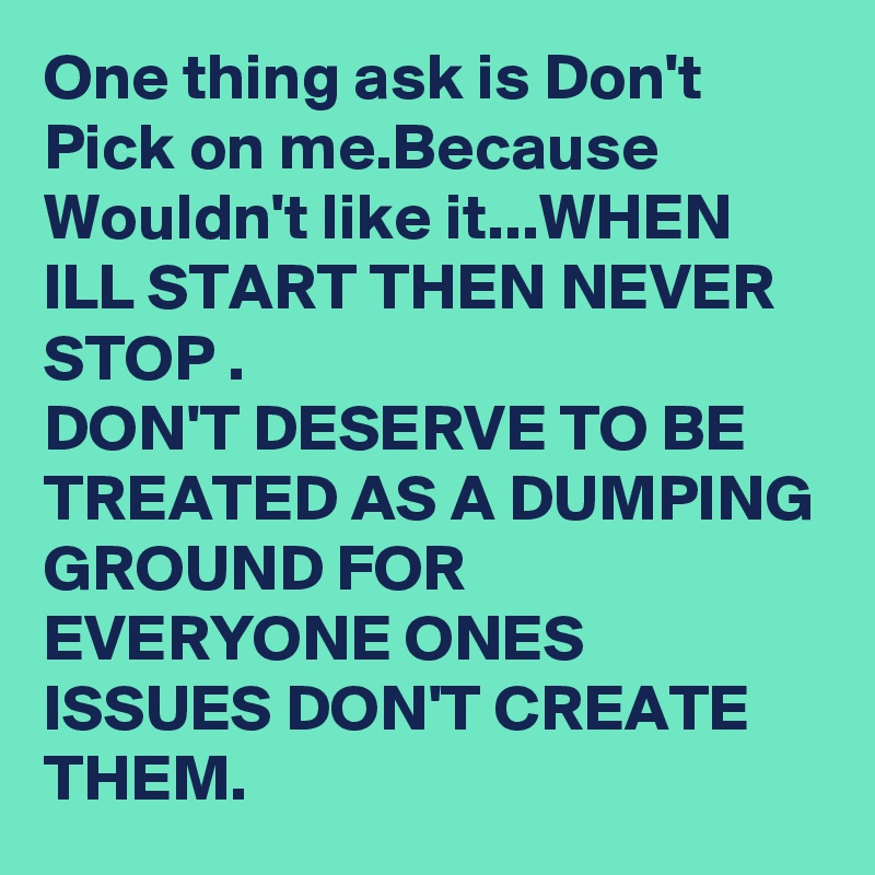 One thing ask is Don't Pick on me.Because
Wouldn't like it...WHEN ILL START THEN NEVER STOP .
DON'T DESERVE TO BE TREATED AS A DUMPING GROUND FOR EVERYONE ONES ISSUES DON'T CREATE THEM.